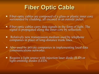 Fiber Optic Cable Fiber-optic cables are composed of a glass or plastic inner core surrounded by cladding, all encased in an outside jacket.  Fiber-optic cables carry data signals in the form of light. The signal is propagated along the inner core by reflection. Relatively new transmission medium used by telephone companies in place of long-distance trunk lines. Also used by private companies in implementing local data communications networks. Require a light source with injection laser diode (ILD) or light-emitting diodes (LED). 