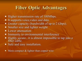 Fiber Optic Advantages Higher transmission rate of 100Mbps. It supports voice,video and data. Greater capacity (bandwidth of up to 2 Gbps). Smaller size and lighter weight Lower attenuation Immunity to environmental interference Highly secure , it is almost impossible to tap into a fiber cable. Safe and easy installation. More compact & lighter than copper wire 