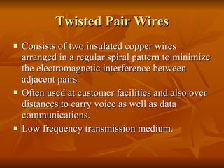 Twisted Pair Wires Consists of two insulated copper wires arranged in a regular spiral pattern to minimize the electromagnetic interference between adjacent pairs. Often used at customer facilities and also over distances to carry voice as well as data communications. Low frequency transmission medium. 