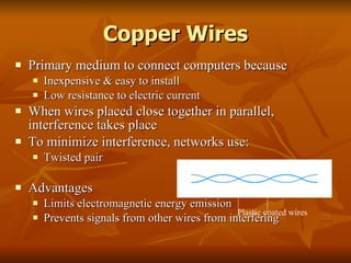 Copper Wires Primary medium to connect computers because Inexpensive & easy to install Low resistance to electric current When wires placed close together in parallel, interference takes place To minimize interference, networks use: Twisted pair Advantages Limits electromagnetic energy emission Prevents signals from other wires from interfering Plastic coated wires 