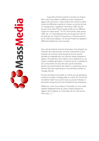 Aujourd'hui l'homme cherche à raconter son histoire
(tell a story/ story-teller) via différents canaux classiques et
digitaux de transmission. Cette ambition de raconter la même
histoire de différentes manières et moyens, ou encore de livrer
un message précis, s'appelle le Transmedia. L'idée c'est de
pouvoir suivre cette "histoire" quelle qu'elle soit sur différents
support en même temps : TV, PC, Smart phone, radio, presse,
vidéo, etc... Le Transmedia permet aussi aux gens de suivre et
de participer aux "histoires "n'importe où, n'importe quand et
par le canal le plus adéquat... On dit que l'histoire est adaptée à
différentes plateformes communicantes.
Ainsi, afin de rendre le canal de transmission et de réception de
"l'histoire" plus naturel et plus immersif, l'interactivité ne peut
atteindre son summum qu'en puisant de tous les moyens
possibles et imaginable que nous offre les medias classiques et
digitaux. On parle donc de la création d’une expérience ou une
histoire complète permettant a n'importe qui de s'y identifier et
de s'y reconnaitre. On peut dire alors que le transmedia
permet une synchronisation des medias. La combinaison de ces
derniers devra être optimale pour une assimilation parfaite du
message véhiculé.
Du livre, les lecteurs sont passés au cinéma, puis de spectateurs
inactifs ils ont appris à interagir grâce au cinéma 3D. C'est le fait
de solliciter l'esprit mais aussi le corps qui pousse l'utilisateur a
demandé à chaque fois plus dans l'expérience transmediatique...
Différences entre Cross-média et Transmédia: Le cross media
exploite indépendamment les canaux medias classiques et
digitaux, dont il dispose. Le Transmedia, de son coté, joue du
Tetris avec.... ;) !
 