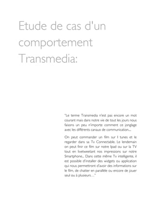 Etude de cas d'un
comportement
Transmedia:
‘’Le terme Transmedia n'est pas encore un mot
courant mais dans notre vie de tout les jours nous
faisons un peu n'importe comment ce jonglage
avec les différents canaux de communication....
On peut commander un film sur I tunes et le
regarder dans sa Tv Connectable. Le lendemain
on peut finir ce film sur notre Ipad ou sur la TV
tout en livetweetant nos impressions sur notre
Smartphone... Dans cette même Tv intelligente, il
est possible d'installer des widgets ou application
qui nous permettront d'avoir des informations sur
le film, de chatter en parallèle ou encore de jouer
seul ou à plusieurs…’’
 