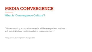“We are entering an era where media will be everywhere, and we
will use all kinds of media in relation to one another...”
!
Henry Jenkins, Convergence? I Diverge, 2001
MEDIA CONVERGENCE
What is ‘Convergence Culture’?
 