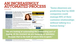 “Some observers are
predicting that by 2020
companies could
manage 85% of their
customer
relationships without
talking to a human
being.”
“We are looking at automating the transacting part of
buying. At the moment we are focusing on television
because that is the bulk of where time is spent.”
An#increasingly#automated#process#(5/6)#
“Some observers are
predicting that by 2020
companies could
manage 85% of their
customer relationships
without talking to a
human being.”
AN INCREASINGLY
AUTOMATED PROCESS
 