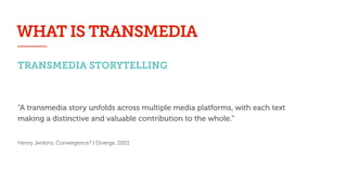 TRANSMEDIA STORYTELLING
“A transmedia story unfolds across multiple media platforms, with each text
making a distinctive and valuable contribution to the whole.”
!
Henry Jenkins, Convergence? I Diverge, 2001
WHAT IS TRANSMEDIA
 