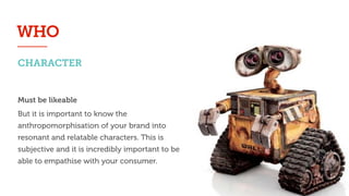CHARACTER
WHO
Must be likeable
But it is important to know the
anthropomorphisation of your brand into
resonant and relatable characters. This is
subjective and it is incredibly important to be
able to empathise with your consumer.
 