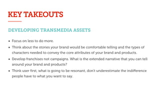 DEVELOPING TRANSMEDIA ASSETS
• Focus on less to do more.
• Think about the stories your brand would be comfortable telling and the types of
characters needed to convey the core attributes of your brand and products.
• Develop franchises not campaigns. What is the extended narrative that you can tell
around your brand and products?
• Think user ﬁrst, what is going to be resonant, don’t underestimate the indiﬀerence
people have to what you want to say.
KEY TAKEOUTS
 