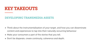 DEVELOPING TRANSMEDIA ASSETS
• Think about the instrumentalisation of your target, and how you can disseminate
content and experiences to tap into their naturally occurring behaviour
• Make your consumers a part of the stories that you tell.
• Don’t be disparate, create continuity, coherence and depth.
KEY TAKEOUTS
 