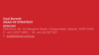 Gual Barwell
HEAD OF STRATEGY
REBORN
First ﬂoor, 46 -52 Meagher Street, Chippendale, Sydney  NSW 2008 
P  +61 2 8507 6895 / M  +61 410 927 617  
E  gual@reborn.com.au
 
