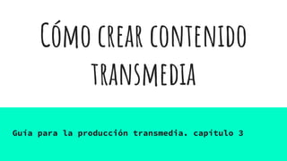 Cómo crear contenido
transmedia
Guía para la producción transmedia. capítulo 3
 