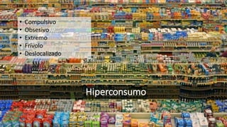 Hiperconsumo
• Compulsivo
• Obsesivo
• Extremo
• Frívolo
• Deslocalizado
 
