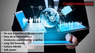 Cambio estructural
• De uno a muchos vs De uno a uno
• Paso de la transmisión a
Involucrar, experimentar y confiar
• Long Tail Economy
• Cultura híbrida
• Soft power
 