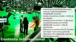 Contexto Internacional
• Internet en el ContinenteAmericano
tiene un 71.5% de penetración
(704,818,485 Usuarios)
• Centro, Suramérica y Caribe = 54.6% de
los Usuarios.
• México y Centro América = 2.4% de los
Usuarios Mundiales de Internet
(89,201,349 Usuarios) = 53% de
penetración.
• México se encuentra entre los 15 países
con mayor número de usuarios de
Internet con 69 millones de usuarios y
56% de penetración.
 