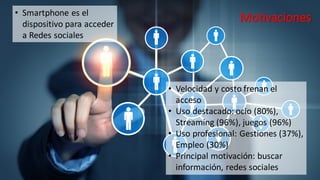 Motivaciones
• Velocidad y costo frenan el
acceso
• Uso destacado: ocio (80%),
Streaming (96%), juegos (96%)
• Uso profesional: Gestiones (37%),
Empleo (30%)
• Principal motivación: buscar
información, redes sociales
• Smartphone es el
dispositivo para acceder
a Redes sociales
 