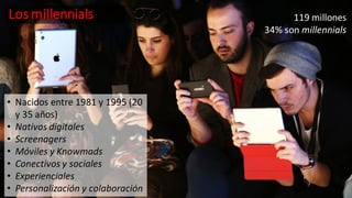 Los millennials
• Nacidos entre 1981 y 1995 (20
y 35 años)
• Nativos digitales
• Screenagers
• Móviles y Knowmads
• Conectivos y sociales
• Experienciales
• Personalización y colaboración
119 millones
34% son millennials
 