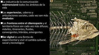 La industria de la comunicación
redimensionó todos los ámbitos de la
vida
Las experiencias, saberes y
articulaciones sociales, cada vez son más
mediadas
Las fronteras entre el ciberespacio y el
territorio físico son cada vez más difusas,
móviles, itinerantes, fluidas,
convergentes,hibridas, emergentes
Ser digital es una forma de
experimentar y vivir el cambio cultural,
social y tecnológico
 