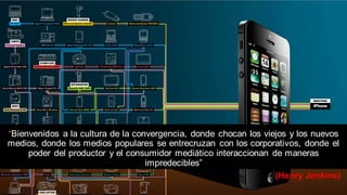 (Henry Jenkins)
“Bienvenidos a la cultura de la convergencia, donde chocan los viejos y los nuevos
medios, donde los medios populares se entrecruzan con los corporativos, donde el
poder del productor y el consumidor mediático interaccionan de maneras
impredecibles”
 
