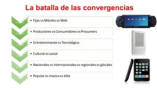 La batalla de las convergencias
Plataformas
• Fijas vs Móviles vs Web
Producción
• Productores vsConsumidoresvsProsumers
Industrial
• Entretenimiento vsTecnológico
Identidad
• Cultural vs social
Mercados
• Nacionales vs internacionalesvs regionalesvs glocales
Cultural
• Popular vs masiva vs élite
 
