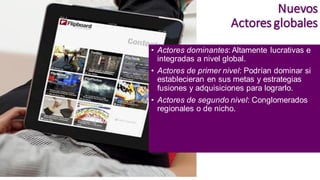 Nuevos
Actores globales
• Actores dominantes: Altamente lucrativas e
integradas a nivel global.
• Actores de primer nivel: Podrían dominar si
establecieran en sus metas y estrategias
fusiones y adquisiciones para lograrlo.
• Actores de segundo nivel: Conglomerados
regionales o de nicho.
 