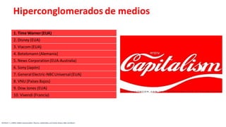 Hiperconglomerados de medios
1. Time Warner (EUA)
2. Disney (EUA)
3. Viacom (EUA)
4. Betelsmann (Alemania)
5. News Corporation(EUA-Australia)
6. Sony (Japón)
7. General Electric-NBCUniversal (EUA)
8. VNU (Países Bajos)
9. Dow Jones (EUA)
10. Vivendi (Francia)
McPhail, T. L. (2002). Global communication: Theories, stakeholders, and trends. Boston: Allyn and Bacon
 