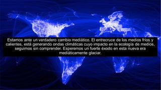 Estamos ante un verdadero cambio mediático. El entrecruce de los medios fríos y
calientes, está generando ondas climáticas cuyo impacto en la ecología de medios,
seguimos sin comprender. Esperemos un fuerte éxodo en esta nueva era
mediáticamente glaciar.
 