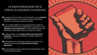 La hipermediatizaciónde la
cultura, la sociedad y la existencia
la presencia de los medios se ha convertido en una condición
estructural sobre la cual se soportan todas las prácticas
culturales, económicas, políticas y sociales
en un contexto digital en el que prácticamente todos los
aspectos de la vida se han mediatizado y su presencia se ha
integrado con las instituciones y se han diseminado en tres
dimensiones de la vida: la física, la virtual y la mental,
constituyéndose en la principal fábrica de interacciones
simbólicas, culturales, económicas, sociales, políticas y
espirituales,
convirtiéndose en el territorio donde se construyen y se
proyectan las principales prácticas performativas
identitarias,
nos encontramos ante el paso de las mediatizaciones hacia
las hipermediatizaciones.
 