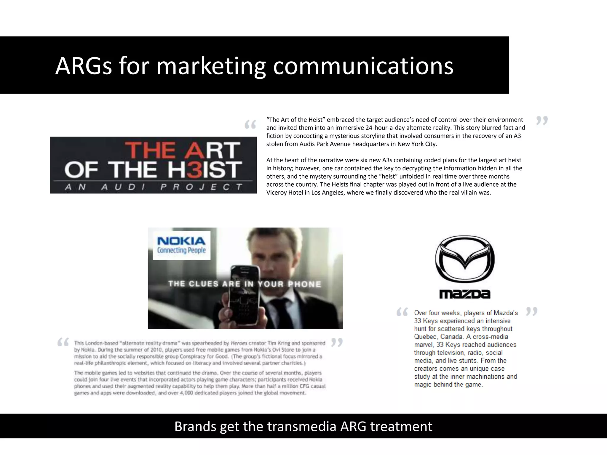 ARGs for marketing communications “The Art of the Heist” embraced the target audience’s need of control over their environment and invited them into an immersive 24-hour-a-day alternate reality. This story blurred fact and fiction by concocting a mysterious storyline that involved consumers in the recovery of an A3 stolen from Audis Park Avenue headquarters in New York City.At the heart of the narrative were six new A3s containing coded plans for the largest art heist in history; however, one car contained the key to decrypting the information hidden in all the others, and the mystery surrounding the “heist” unfolded in real time over three months across the country. The Heists final chapter was played out in front of a live audience at the Viceroy Hotel in Los Angeles, where we finally discovered who the real villain was.Brands get the transmedia ARG treatment  