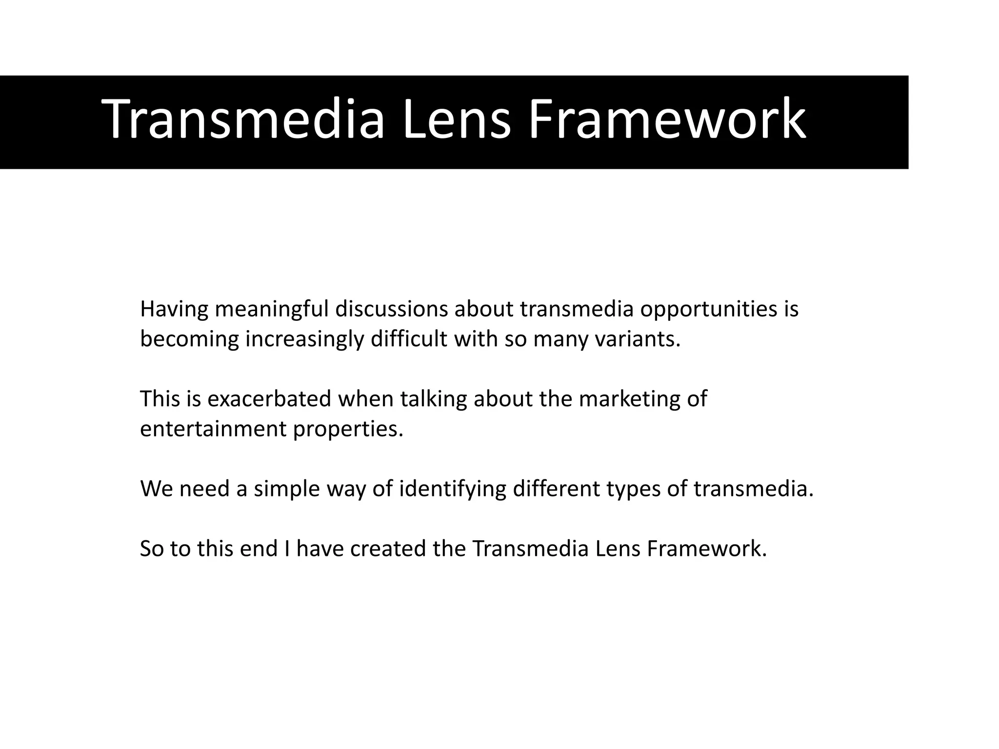 Transmedia Lens FrameworkHaving meaningful discussions about transmedia opportunities is becoming increasingly difficult with so many variants. This is exacerbated when talking about the marketing of entertainment properties. We need a simple way of identifying different types of transmedia. So to this end I have created the Transmedia Lens Framework. 