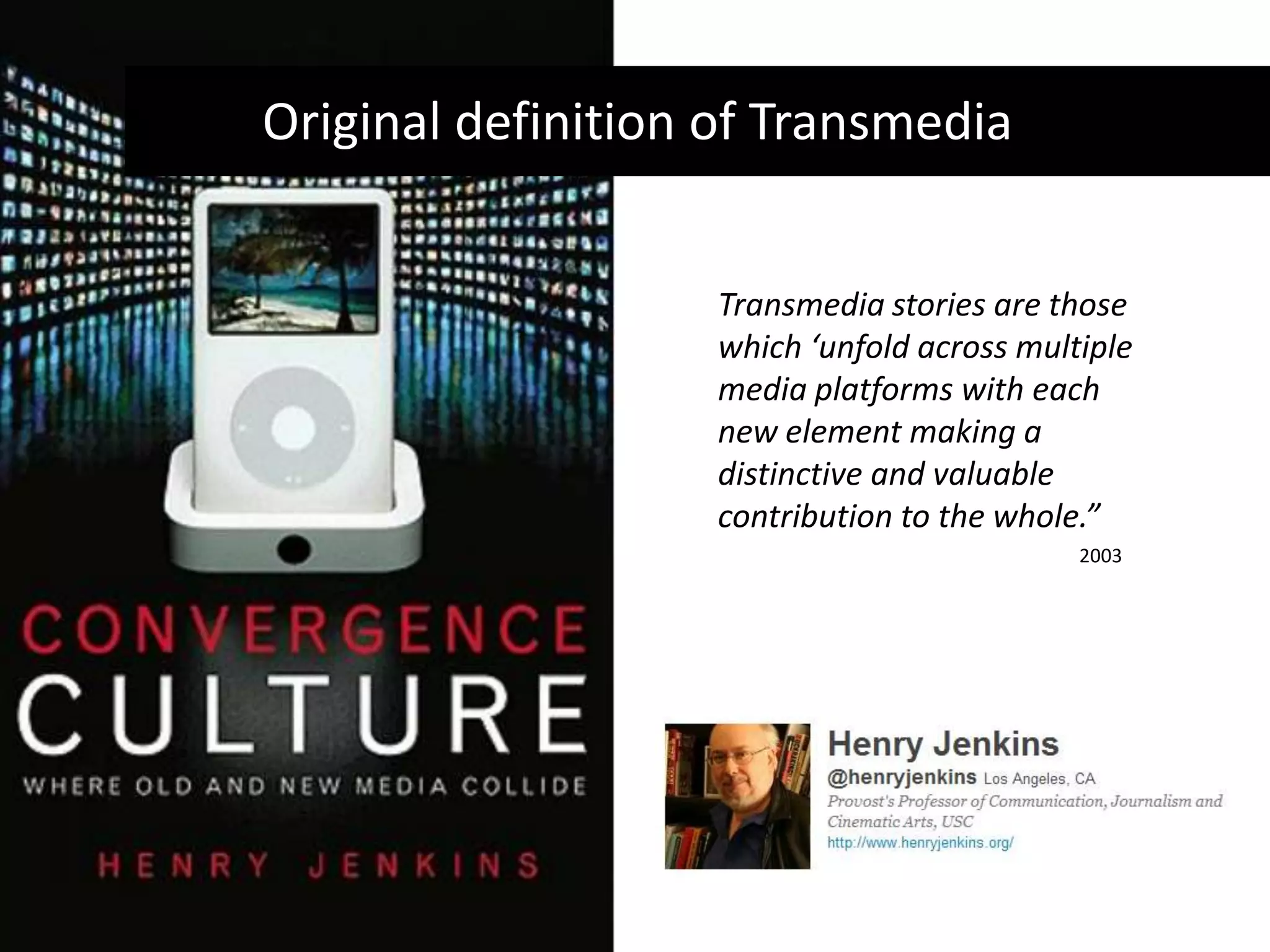 Original definition of TransmediaTransmedia stories are those which ‘unfold across multiple media platforms with each new element making a distinctive and valuable contribution to the whole.”2003