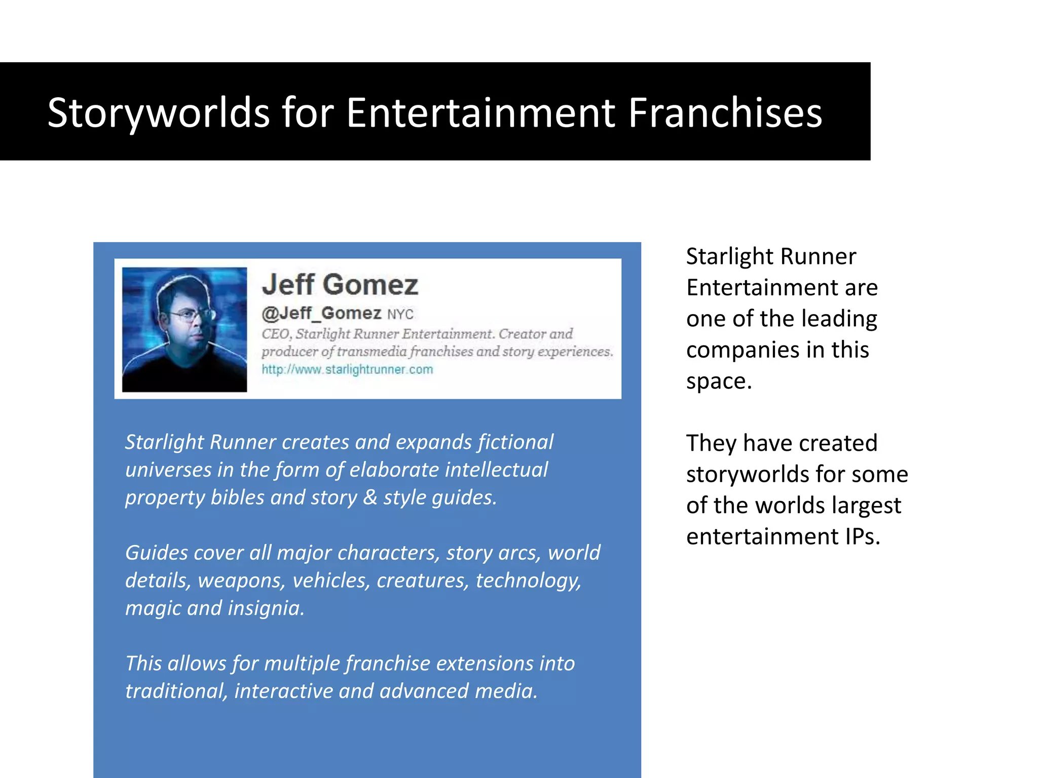 Storyworlds for Entertainment FranchisesStarlight Runner Entertainment are one of the leading companies in this space.They have created storyworlds for some of the worlds largest entertainment IPs.  Starlight Runner creates and expands fictional universes in the form of elaborate intellectual property bibles and story & style guides. Guides cover all major characters, story arcs, world details, weapons, vehicles, creatures, technology, magic and insignia. This allows for multiple franchise extensions into traditional, interactive and advanced media.