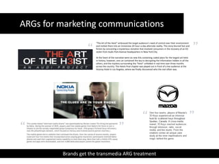 ARGs for marketing communications “The Art of the Heist” embraced the target audience’s need of control over their environment and invited them into an immersive 24-hour-a-day alternate reality. This story blurred fact and fiction by concocting a mysterious storyline that involved consumers in the recovery of an A3 stolen from Audis Park Avenue headquarters in New York City.At the heart of the narrative were six new A3s containing coded plans for the largest art heist in history; however, one car contained the key to decrypting the information hidden in all the others, and the mystery surrounding the “heist” unfolded in real time over three months across the country. The Heists final chapter was played out in front of a live audience at the Viceroy Hotel in Los Angeles, where we finally discovered who the real villain was.Brands get the transmedia ARG treatment  