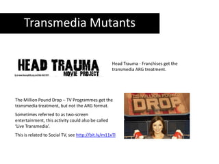 Transmedia MutantsHead Trauma - Franchises get the transmedia ARG treatment.The Million Pound Drop – TV Programmes get the transmedia treatment, but not the ARG format.Sometimes referred to as two-screen entertainment, this activity could also be called ‘Live Transmedia’.This is related to Social TV, see http://bit.ly/m11xTl