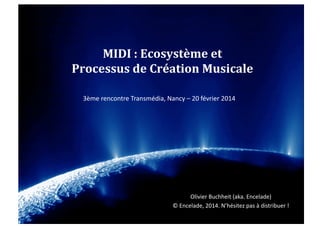 MIDI	
  :	
  Ecosystème	
  et	
  	
  
Processus	
  de	
  Création	
  Musicale	
  
3ème	
  rencontre	
  Transmédia,	
  Nancy	
  –	
  20	
  février	
  2014	
  

Olivier	
  Buchheit	
  (aka.	
  Encelade)	
  	
  
©	
  Encelade,	
  2014.	
  N’hésitez	
  pas	
  à	
  distribuer	
  !	
  	
  

 
