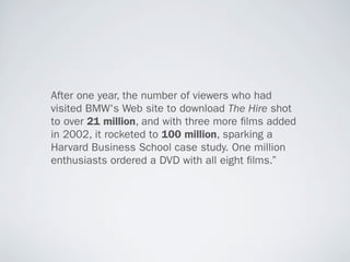 After one year, the number of viewers who had
visited BMW's Web site to download The Hire shot
to over 21 million, and with three more lms added
in 2002, it rocketed to 100 million, sparking a
Harvard Business School case study. One million
enthusiasts ordered a DVD with all eight lms.”
 