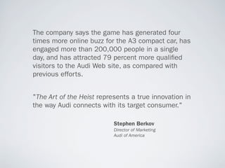 The company says the game has generated four
times more online buzz for the A3 compact car, has
engaged more than 200,000 people in a single
day, and has attracted 79 percent more quali ed
visitors to the Audi Web site, as compared with
previous efforts.


"The Art of the Heist represents a true innovation in
the way Audi connects with its target consumer."

                           Stephen Berkov
                           Director of Marketing
                           Audi of America
 