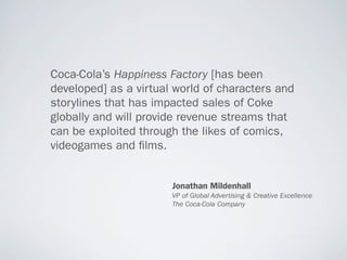 Coca-Cola’s Happiness Factory [has been
developed] as a virtual world of characters and
storylines that has impacted sales of Coke
globally and will provide revenue streams that
can be exploited through the likes of comics,
videogames and lms.


                       Jonathan Mildenhall
                       VP of Global Advertising & Creative Excellence
                       The Coca-Cola Company
 