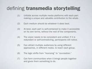 de ning transmedia storytelling
    (1)   Unfolds across multiple media platforms with each part
          making a unique and valuable contribution to the whole.

    (2)   Each medium should do whatever it does best.

    (3)   At best, each part is self-contained to make it accessible
          on its own terms, without the rest of the components.

    (4)   The vision needs to be consistent and uni ed; if it is
          redundant or self-contradicting, participants will notice.

    (5)   Can attract multiple audiences by using different
          approaches, in different media, to reach each group.

    (6)   The logic shifts from “licensing” to “co-creation.”

    (7)   Can form communities when it brings people together
          and gives them something to do.
 