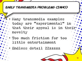 Early transmedia Problems (IMHO)



 • Many transmedia examples
   today are “experimental” in
   that their appeal is in their
   novelty
 • Too much friction for too
   little entertainment
 • Endless detail ZZzzzzz

                                   11
 