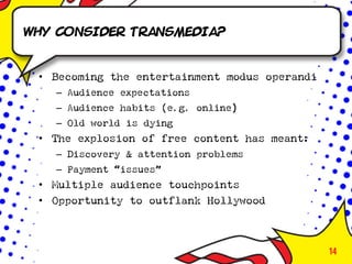 Why consider transmedia?


 • Becoming the entertainment modus operandi
   – Audience expectations
   – Audience habits (e.g. online)
   – Old world is dying
 • The explosion of free content has meant:
   – Discovery & attention problems
   – Payment “issues”
 • Multiple audience touchpoints
 • Opportunity to outflank Hollywood



                                               14
 