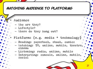 Matching Audience to Platforms


 • Audience
   – Who are they?
   – Lifestyle?
   – Where do they hang out?

 • Platforms (e.g. media + technology)
   – Reading: paperback, ebook, comics
   – Watching: TV, online, mobile, theatre,
     cinema
   – Listening: radio, online, mobile
   – Interacting: console, online, mobile,
     social

                                              27
 