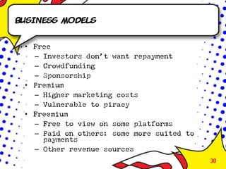 Business models


 • Free
   – Investors don’t want repayment
   – Crowdfunding
   – Sponsorship
 • Premium
   – Higher marketing costs
   – Vulnerable to piracy
 • Freemium
   – Free to view on some platforms
   – Paid on others: some more suited to
     payments
   – Other revenue sources
                                           30
 