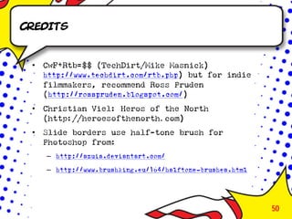 Credits


 •   CwF+Rtb=$$ (TechDirt/Mike Masnick)
     http://www.techdirt.com/rtb.php) but for indie
     filmmakers, recommend Ross Pruden
     (http://rosspruden.blogspot.com/)
 •   Christian Viel: Heros of the North
     (http://heroesofthenorth.com)
 •   Slide borders use half-tone brush for
     Photoshop from:
     – http://szuia.deviantart.com/
     – http://www.brushking.eu/164/halftone-brushes.html




                                                           50
 