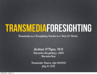 TRANSMEDIAforesighting
                          Transmedia as a Foresighting Practice in a Web 2.0 World...




                                         Siobhan O’Flynn, PhD
                                        Interactive Storytelling c. 2001
                                                NarrativeNow

                                      Transmedia Futures. sLab OCADU
                                               July 31, 2012

Wednesday, 1 August, 12
 