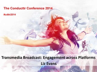 The Conducttr Conference 2014
#cdttr2014
Liz Evans
Transmedia Broadcast: Engagement across Platforms
 