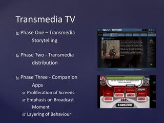 Phase One – Transmedia
Storytelling
 Phase Two - Transmedia
distribution
 Phase Three - Companion
Apps
 Proliferation of Screens
 Emphasis on Broadcast
Moment
 Layering of Behaviour
Transmedia TV
 