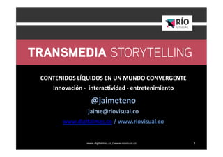 www.digitalmas.co	
  /	
  www.riovisual.co	
   1	
  
	
  
	
  
CONTENIDOS	
  LÍQUIDOS	
  EN	
  UN	
  MUNDO	
  CONVERGENTE	
  
Innovación	
  -­‐	
  	
  interac=vidad	
  -­‐	
  entretenimiento	
  
@jaimeteno	
  	
  
jaime@riovisual.co	
  
www.digitalmas.co	
  /	
  www.riovisual.co	
  
	
  
	
  
	
  
 