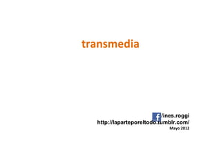 transmedia




                            /ines.roggi
  http://laparteporeltodo.tumblr.com/
                               Mayo 2012
 