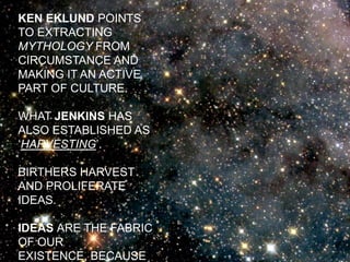 KEN EKLUND POINTS TO EXTRACTING MYTHOLOGY FROM CIRCUMSTANCE AND MAKING IT AN ACTIVE PART OF CULTURE.WHAT JENKINS HAS ALSO ESTABLISHED AS ‘HARVESTING’.BIRTHERS HARVEST AND PROLIFERATE IDEAS.IDEAS ARE THE FABRIC OF OUR EXISTENCE, BECAUSE THEY CAN T-RA-N-S-C-E-N-D TIME AND SPACE.