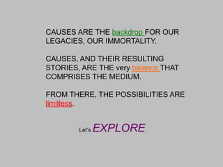 CAUSES ARE THE backdrop FOR OUR LEGACIES, OUR IMMORTALITY.CAUSES, AND THEIR RESULTING STORIES, ARE THE very balance THAT COMPRISES THE MEDIUM.FROM THERE, THE POSSIBILITIES ARE limitless.			Let’s EXPLORE.