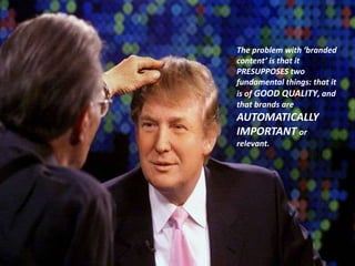 The problem with ‘branded content’ is that it PRESUPPOSES two fundamental things: that it is of GOOD QUALITY, and that brands are AUTOMATICALLY IMPORTANT or relevant. 